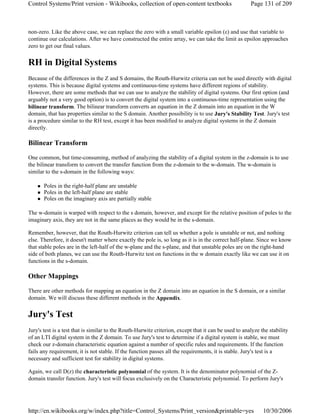 non-zero. Like the above case, we can replace the zero with a small variable epsilon (ε) and use that variable to
continue our calculations. After we have constructed the entire array, we can take the limit as epsilon approaches
zero to get our final values.
RH in Digital Systems
Because of the differences in the Z and S domains, the Routh-Hurwitz criteria can not be used directly with digital
systems. This is because digital systems and continuous-time systems have different regions of stability.
However, there are some methods that we can use to analyze the stability of digital systems. Our first option (and
arguably not a very good option) is to convert the digital system into a continuous-time representation using the
bilinear transform. The bilinear transform converts an equation in the Z domain into an equation in the W
domain, that has properties similar to the S domain. Another possibility is to use Jury's Stability Test. Jury's test
is a procedure similar to the RH test, except it has been modified to analyze digital systems in the Z domain
directly.
Bilinear Transform
One common, but time-consuming, method of analyzing the stability of a digital system in the z-domain is to use
the bilinear transform to convert the transfer function from the z-domain to the w-domain. The w-domain is
similar to the s-domain in the following ways:
Poles in the right-half plane are unstable
Poles in the left-half plane are stable
Poles on the imaginary axis are partially stable
The w-domain is warped with respect to the s domain, however, and except for the relative position of poles to the
imaginary axis, they are not in the same places as they would be in the s-domain.
Remember, however, that the Routh-Hurwitz criterion can tell us whether a pole is unstable or not, and nothing
else. Therefore, it doesn't matter where exactly the pole is, so long as it is in the correct half-plane. Since we know
that stable poles are in the left-half of the w-plane and the s-plane, and that unstable poles are on the right-hand
side of both planes, we can use the Routh-Hurwitz test on functions in the w domain exactly like we can use it on
functions in the s-domain.
Other Mappings
There are other methods for mapping an equation in the Z domain into an equation in the S domain, or a similar
domain. We will discuss these different methods in the Appendix.
Jury's Test
Jury's test is a test that is similar to the Routh-Hurwitz criterion, except that it can be used to analyze the stability
of an LTI digital system in the Z domain. To use Jury's test to determine if a digital system is stable, we must
check our z-domain characteristic equation against a number of specific rules and requirements. If the function
fails any requirement, it is not stable. If the function passes all the requirements, it is stable. Jury's test is a
necessary and sufficient test for stability in digital systems.
Again, we call D(z) the characteristic polynomial of the system. It is the denominator polynomial of the Z-
domain transfer function. Jury's test will focus exclusively on the Characteristic polynomial. To perform Jury's
Page 131 of 209Control Systems/Print version - Wikibooks, collection of open-content textbooks
10/30/2006http://en.wikibooks.org/w/index.php?title=Control_Systems/Print_version&printable=yes
 