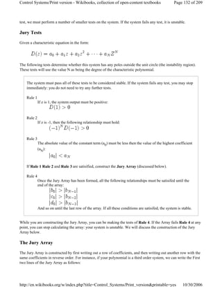 test, we must perform a number of smaller tests on the system. If the system fails any test, it is unstable.
Jury Tests
Given a characteristic equation in the form:
The following tests determine whether this system has any poles outside the unit circle (the instability region).
These tests will use the value N as being the degree of the characteristic polynomial.
The system must pass all of these tests to be considered stable. If the system fails any test, you may stop
immediately: you do not need to try any further tests.
Rule 1
If z is 1, the system output must be positive:
Rule 2
If z is -1, then the following relationship must hold:
Rule 3
The absolute value of the constant term (a0) must be less then the value of the highest coefficient
(aN):
If Rule 1 Rule 2 and Rule 3 are satisified, construct the Jury Array (discussed below).
Rule 4
Once the Jury Array has been formed, all the following relationships must be satisifed until the
end of the array:
And so on until the last row of the array. If all these conditions are satisifed, the system is stable.
While you are constructing the Jury Array, you can be making the tests of Rule 4. If the Array fails Rule 4 at any
point, you can stop calculating the array: your system is unstable. We will discuss the construction of the Jury
Array below.
The Jury Array
The Jury Array is constructed by first writing out a row of coefficients, and then writing out another row with the
same coefficients in reverse order. For instance, if your polynomial is a third order system, we can write the First
two lines of the Jury Array as follows:
Page 132 of 209Control Systems/Print version - Wikibooks, collection of open-content textbooks
10/30/2006http://en.wikibooks.org/w/index.php?title=Control_Systems/Print_version&printable=yes
 
