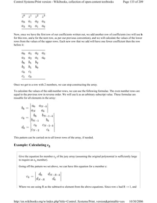 Now, once we have the first row of our coefficients written out, we add another row of coefficients (we will use b
for this row, and c for the next row, as per our previous convention), and we will calculate the values of the lower
rows from the values of the upper rows. Each new row that we add will have one fewer coefficient then the row
before it:
Once we get to a row with 2 members, we can stop constructing the array.
To calculate the values of the odd-number rows, we can use the following formulae. The even number rows are
equal to the previous row in reverse order. We will use k as an arbitrary subscript value. These formulae are
reusable for all elements in the array:
This pattern can be carried on to all lower rows of the array, if needed.
Example: Calculating e5
Give the equation for member e5 of the jury array (assuming the original polynomial is sufficiently large
to require an e5 member).
Going off the pattern we set above, we can have this equation for a member e:
Where we are using R as the subtractive element from the above equations. Since row c had R → 1, and
Page 133 of 209Control Systems/Print version - Wikibooks, collection of open-content textbooks
10/30/2006http://en.wikibooks.org/w/index.php?title=Control_Systems/Print_version&printable=yes
 