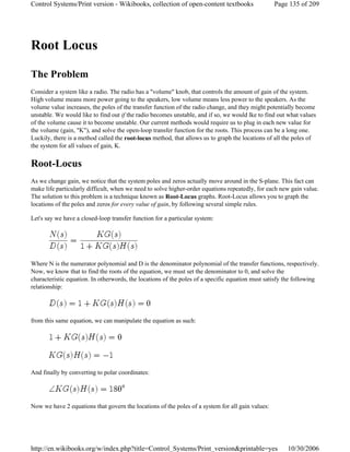 Root Locus
The Problem
Consider a system like a radio. The radio has a "volume" knob, that controls the amount of gain of the system.
High volume means more power going to the speakers, low volume means less power to the speakers. As the
volume value increases, the poles of the transfer function of the radio change, and they might potentially become
unstable. We would like to find out if the radio becomes unstable, and if so, we would lke to find out what values
of the volume cause it to become unstable. Our current methods would require us to plug in each new value for
the volume (gain, "K"), and solve the open-loop transfer function for the roots. This process can be a long one.
Luckily, there is a method called the root-locus method, that allows us to graph the locations of all the poles of
the system for all values of gain, K.
Root-Locus
As we change gain, we notice that the system poles and zeros actually move around in the S-plane. This fact can
make life particularly difficult, when we need to solve higher-order equations repeatedly, for each new gain value.
The solution to this problem is a technique known as Root-Locus graphs. Root-Locus allows you to graph the
locations of the poles and zeros for every value of gain, by following several simple rules.
Let's say we have a closed-loop transfer function for a particular system:
Where N is the numerator polynomial and D is the denominator polynomial of the transfer functions, respectively.
Now, we know that to find the roots of the equation, we must set the denominator to 0, and solve the
characteristic equation. In otherwords, the locations of the poles of a specific equation must satisfy the following
relationship:
from this same equation, we can manipulate the equation as such:
And finally by converting to polar coordinates:
Now we have 2 equations that govern the locations of the poles of a system for all gain values:
Page 135 of 209Control Systems/Print version - Wikibooks, collection of open-content textbooks
10/30/2006http://en.wikibooks.org/w/index.php?title=Control_Systems/Print_version&printable=yes
 