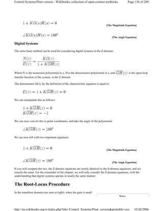 Digital Systems
The same basic method can be used for considering digital systems in the Z-domain:
Where N is the numerator polynomial in z, D is the denominator polynomial in z, and is the open-loop
transfer function of the system, in the Z domain.
The denominator D(z), by the definition of the characteristic equation is equal to:
We can manipulate this as follows:
We can now convert this to polar coordinates, and take the angle of the polynomial:
We are now left with two important equations:
If you will compare the two, the Z-domain equations are nearly identical to the S-domain equations, and act
exactly the same. For the remainder of the chapter, we will only consider the S-domain equations, with the
understanding that digital systems operate in nearly the same manner.
The Root-Locus Procedure
In the transform domain (see note at right), when the gain is small
[The Magnitude Equation]
[The Angle Equation]
[The Magnitude Equation]
[The Angle Equation]
Note:
Page 136 of 209Control Systems/Print version - Wikibooks, collection of open-content textbooks
10/30/2006http://en.wikibooks.org/w/index.php?title=Control_Systems/Print_version&printable=yes
 