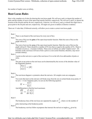 the number of implict zeros at infinity.
Root Locus Rules
Here is the complete set of rules for drawing the root-locus graph. We will use p and z to denote the number of
poles and the number of zeros of the open-loop transfer function, respectively. We will use Pi and Zi to denote the
location of the ith pole and the ith zero, respectively. Likewise, we will use ψi and ρi to denote the angle from a
given point to the ith pole and zero, respectively. All angles are given in radians (π denotes π radians).
There are 11 rules that, if followed correctly, will allow you to create a correct root-locus graph.
Rule 1
There is one branch of the root-locus for every root of b(s).
Rule 2
The roots of b(s) are the poles of the open-loop transfer function. Mark the roots of b(s) on the
graph with an X.
Rule 3
The roots of a(s) are the zeros of the open-loop transfer function. Mark the roots of b(s) on the
graph with an O. There should be a number of O's less then or equal to the number of X's. There is
a number of zeros p - z located at infinity. These zeros at infinity are called "implicit zeros". All
branches of the root-locus will move from a pole to a zero (some branches, therefore, may travel
towards infinity).
Rule 4
A point on the real axis is a part of the root-locus if it is to the left of an odd number of poles or
zeros.
Rule 5
The gain at any point on the root locus can be determined by the inverse of the absolute value of
the magnitude equation.
Rule 6
The root-locus diagram is symmetric about the real-axis. All complex roots are conjugates.
Rule 7
Two roots that meet on the real-axis will break away from the axis at certain break-away points. If
we set s → σ (no imaginary part), we can use the following equation:
And differentiate to find the local maximum:
Rule 8
The breakaway lines of the root locus are separated by angles of , where α is the number of
poles intersecting at the breakaway point.
Rule 9
The breakaway root-loci follow asymptotes that intersect the real axis at angles φω given by:
Page 138 of 209Control Systems/Print version - Wikibooks, collection of open-content textbooks
10/30/2006http://en.wikibooks.org/w/index.php?title=Control_Systems/Print_version&printable=yes
 
