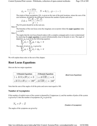 The origin of these asymptotes, OA, is given as the sum of the pole locations, minus the sum of the
zero locations, divided by the difference between the number of poles and zeros:
The OA point should lie on the real axis.
Rule 10
The branches of the root locus cross the imaginary axis at points where the angle equation value
is π (180o).
Rule 11
The angles that the root locus branch makes with a complex-conjugate pole or zero is determined
by analyzing the angle equation at a point infinitessimally close to the pole or zero. The angle of
departure, φd is given by the following equation:
The angle of arrival, φa, is given by:
We will explain these rules in the rest of the chapter.
Root Locus Equations
Here are the two major equations:
Note that the sum of the angles of all the poles and zeros must equal to 180.
Number of Asymptotes
If the number of explicit zeros of the system is denoted by Z (uppercase z), and the number of poles of the system
is given by P, then the number of asymptotes (Na) is given by:
The angles of the symptotes are given by:
[Root Locus Equations]
S-Domain Equations Z-Domain Equations
[Number of Asymptotes]
Page 139 of 209Control Systems/Print version - Wikibooks, collection of open-content textbooks
10/30/2006http://en.wikibooks.org/w/index.php?title=Control_Systems/Print_version&printable=yes
 