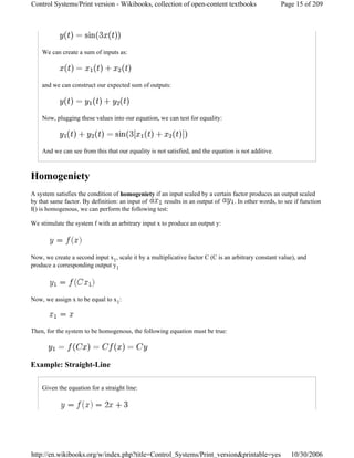 We can create a sum of inputs as:
and we can construct our expected sum of outputs:
Now, plugging these values into our equation, we can test for equality:
And we can see from this that our equality is not satisfied, and the equation is not additive.
Homogeniety
A system satisfies the condition of homogeniety if an input scaled by a certain factor produces an output scaled
by that same factor. By definition: an input of results in an output of . In other words, to see if function
f() is homogenous, we can perform the following test:
We stimulate the system f with an arbitrary input x to produce an output y:
Now, we create a second input x1, scale it by a multiplicative factor C (C is an arbitrary constant value), and
produce a corresponding output y1
Now, we assign x to be equal to x1:
Then, for the system to be homogenous, the following equation must be true:
Example: Straight-Line
Given the equation for a straight line:
Page 15 of 209Control Systems/Print version - Wikibooks, collection of open-content textbooks
10/30/2006http://en.wikibooks.org/w/index.php?title=Control_Systems/Print_version&printable=yes
 
