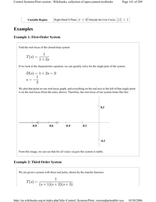 Examples
Example 1: First-Order System
Find the root-locus of the closed-loop system:
If we look at the characteristic equation, we can quickly solve for the single pole of the system:
We plot that point on our root-locus graph, and everything on the real axis to the left of that single point
is on the root locus (from the rules, above). Therefore, the root locus of our system looks like this:
From this image, we can see that for all values of gain this system is stable.
Example 2: Third Order System
We are given a system with three real poles, shown by the transfer function:
Unstable Region Right-Hand S Plane Outside the Unit Circle,
Page 141 of 209Control Systems/Print version - Wikibooks, collection of open-content textbooks
10/30/2006http://en.wikibooks.org/w/index.php?title=Control_Systems/Print_version&printable=yes
 