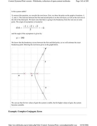 Is this system stable?
To answer this question, we can plot the root-locus. First, we draw the poles on the graph at locations -1,
-2, and -3. The real-axis between the first and second poles is on the root-locus, as well as the real axis to
the left of the third pole. We know also that there is going to be breakaway from the real axis at some
point. The origin of asymptotes is located at:
,
and the angle of the asymptotes is given by:
We know that the breakaway occurs between the first and third poles, so we will estimate the exact
breakaway point. Drawing the root-locus gives us the graph below.
We can see that for low values of gain the system is stable, but for higher values of gain, the system
becomes unstable.
Example: Complex-Conjugate Zeros
Page 142 of 209Control Systems/Print version - Wikibooks, collection of open-content textbooks
10/30/2006http://en.wikibooks.org/w/index.php?title=Control_Systems/Print_version&printable=yes
 