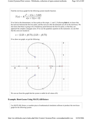 Find the root-locus graph for the following system transfer function:
If we look at the denominator, we have poles at the origin, -1, and -2. Following Rule 4, we know that
the real-axis between the first two poles, and the real axis after the third pole are all on the root-locus. We
also know that there is going to be a breakaway point between the first two poles, so that they can
approach the complex conjugate zeros. If we use the quadratic equation on the numerator, we can find
that the zeros are located at:
If we draw our graph, we get the following:
We can see from this graph that the system is stable for all values of K.
Example: Root-Locus Using MATLAB/Octave
Use MATLAB, Octave, or another piece of mathematical simulation software to produce the root-locus
graph for the following system:
Page 143 of 209Control Systems/Print version - Wikibooks, collection of open-content textbooks
10/30/2006http://en.wikibooks.org/w/index.php?title=Control_Systems/Print_version&printable=yes
 