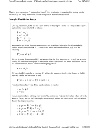 When we have our contour, Γ, we transform it into by plugging every point of the contour into the
function F(s), and taking the resultant value to be a point on the transformed contour.
Example: First Order System
Let's say, for instance, that Γ is a unit square contour in the complex s plane. The verticies of the square
are located at points E, F, G, H, as follows:
we must also specify the direction of our contour, and we will say (arbitrarily) that it is a clockwise
contour (travels from I to J to K to L). We will also define our tranform function, F(s), to be the
following:
We can factor the denominator of F(s), and we can show that there is one zero at s → -0.5, and no poles.
Plotting this root on the same graph as our contour, we see clearly that it lies within the contour. Since s
is a complex variable, defined with real and imagnary parts as:
We know that F(s) must also be complex. We will say, for reasons of simplicy, that the axes in the F(s)
plane are u and v, and are related as such:
From this relationship, we can define u and v in terms of σ and ω:
Now, to transform Γ, we will plug every point of the contour into F(s), and the resultant values will be the
points of . We will solve for complex values u and v, and we will start with the verticies, because
they are the simplest examples:
Page 147 of 209Control Systems/Print version - Wikibooks, collection of open-content textbooks
10/30/2006http://en.wikibooks.org/w/index.php?title=Control_Systems/Print_version&printable=yes
 