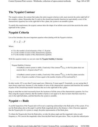 The Nyquist Contour
The nyquist contour, the contour that makes the entire nyquist criterion work, must encircle the entire right half of
the complex s plane. Remember that if a pole to the closed-loop transfer function (or equivalently a zero of the
characteristic equation) lies in the right-half of the s plane, the system is an unstable system.
To satisfy this requirement, the nyquist contour takes the shape of an infinite semi-circle that encircles the entire
right-half of the s plane.
Nyquist Criteria
Let us first introduce the most important equation when dealing with the Nyquist criterion:
Where:
N is the number of encirclements of the (-1, 0) point.
Z is the number of zeros of the characteristic equation.
P is the number of poles of the characteristic equation.
With this equation stated, we can now state the Nyquist Stability Criterion:
Nyquist Stability Criterion
A feedback control system is stable, if and only if the contour in the F(s) plane does not
encircle the (-1, 0) point when P is 0.
A feedback control system is stable, if and only if the contour in the F(s) plane encircles
the (-1, 0) point a number of times equal to the number of poles of F(s) enclosed by Γ.
In other words, if P is zero then N must equal zero. Otherwise, N must equal P. Essentially, we are saying that Z
must always equal zero, because Z is the number of zeros of the characteristic equation (and therefore the number
of poles of the closed-loop transfer function) that are in the right-half of the s plane.
Keep in mind that we don't necessarily know the locations of all the zeros of the characteristic equation. So if we
find, using the nyquist criterion, that the number of poles is not equal to N, then we know that there must be a
zero in the right-half plane, and that therefore the system is unstable.
Nyquist ↔ Bode
A careful inspection of the Nyquist plot will reveal a surprising relationship to the Bode plots of the system. If we
use the Bode phase plot as the angle θ, and the Bode magnitude plot as the distance r, then it becomes apparent
that the Nyquist plot of a system is simply the polar representation of the Bode plots.
To obtain the Nyquist plot from the Bode plots, we take the phase angle and the magnitude value at each
frequency ω. We convert the magnitude value from decibels back into gain ratios. Then, we plot the ordered pairs
Page 149 of 209Control Systems/Print version - Wikibooks, collection of open-content textbooks
10/30/2006http://en.wikibooks.org/w/index.php?title=Control_Systems/Print_version&printable=yes
 