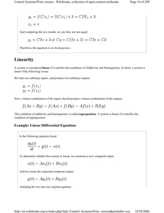 And comparing the two results, we see they are not equal:
Therefore, the equation is not homogenous.
Linearity
A system is considered linear if it satisfies the conditions of Additivity and Homogeniety. In short, a system is
linear if the following is true:
We take two arbitrary inputs, and produce two arbitrary outputs:
Now, a linear combination of the inputs should produce a linear combination of the outputs:
This condition of additivity and homogeniety is called superposition. A system is linear if it satisfies the
condition of superposition.
Example: Linear Differential Equations
Is the following equation linear:
To determine whether this system is linear, we construct a new composite input:
And we create the expected composite output:
And plug the two into our original equation:
Page 16 of 209Control Systems/Print version - Wikibooks, collection of open-content textbooks
10/30/2006http://en.wikibooks.org/w/index.php?title=Control_Systems/Print_version&printable=yes
 