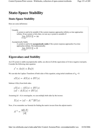 State-Space Stability
State-Space Stability
Here are some definitions:
Unstable
A system is said to be unstable if the system response approaches infinity as time approaches
infinity. If our system is G(t), then, we can say a system is unstable if:
Asymptotically Stable
A system is said to be asymptotically stable if the system response approaches 0 as time
approaches infinity. Put mathematically:
Eigenvalues and Stability
An LTI system is stable (asymptotically stable, see above) if all the eigenvalues of A have negative real parts.
Consider the following state equation:
We can take the Laplace Transform of both sides of this equation, using initial conditions of x0 = 0:
Subtract AX(s) from both sides:
Assuming (sI - A) is nonsingular, we can multiply both sides by the inverse:
Now, if we remember our formula for finding the matrix inverse from the adjoint matrix:
Page 151 of 209Control Systems/Print version - Wikibooks, collection of open-content textbooks
10/30/2006http://en.wikibooks.org/w/index.php?title=Control_Systems/Print_version&printable=yes
 