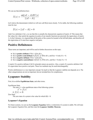We can use that definition here:
Let's look at the denominator (which we will now call D(s)) more closely. To be stable, the following condition
must be true:
And if we substitute λ for s, we see that this is actually the characteristic equation of matrix A! This means that
the values for s that satisfy the equation (to poles of our transfer function) are precisely the eigenvalues of matrix
A. In the S domain, it is required that all the poles of the system be located in the left-half plane, and therefore all
the eigenvalues of A must have negative real parts.
Positive Definiteness
These terms are important, and will be used in further discussions on this topic.
f(x) is positive definate if f(x) > 0 for all x.
f(x) is positive semi-definate if for all x, and f(x) = 0 only if x = 0.
f(x) is negative definate if f(x) < 0 for all x.
f(x) is negative semi-definate if for all x, and f(x) = 0 only if x = 0.
A matrix X is positive definate if all it's principle minors are positive. Also, a matrix X is positive definite if all
it's eigenvalues have positive real parts. These two methods may be used interchangeably.
Positive definiteness is a very important concept. So much so that the Lyapunov stability test depends on it. The
other categorizations are not as important, but are included here for completeness.
Lyapunov Stability
First, let us define Equilibrium State, and other terms.
Equilibrium State
The state is the equilibrium state of the following system:
If .
Zero State
The zero state of a system is the value for which f(0) = 0.
Lyapunov's Equation
For linear systems, we can use the Lyapunov Equation, below, to determine if a system is stable. We will state
the Lyapunov Equation first, and then state the Lyapunov Stability Theorem.
Page 152 of 209Control Systems/Print version - Wikibooks, collection of open-content textbooks
10/30/2006http://en.wikibooks.org/w/index.php?title=Control_Systems/Print_version&printable=yes
 