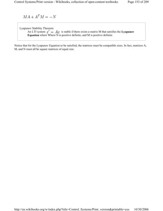 Lyapunov Stability Theorem
An LTI system is stable if there exists a matrix M that satisfies the Lyapunov
Equation where Where N is positive definite, and M is positive definite.
Notice that for the Lyapunov Equation to be satisfied, the matrices must be compatible sizes. In fact, matrices A,
M, and N must all be square matrices of equal size.
Page 153 of 209Control Systems/Print version - Wikibooks, collection of open-content textbooks
10/30/2006http://en.wikibooks.org/w/index.php?title=Control_Systems/Print_version&printable=yes
 