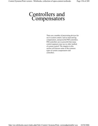 Controllers and
Compensators
There are a number of preexisting devices for
use in system control, such as lead and lag
compensators, and powerful PID controllers.
PID controllers are so powerful that many
control engineers may use no other method
of system control! The chapters in this
section will discuss some of the common
types of system compensators and
controllers.
Page 154 of 209Control Systems/Print version - Wikibooks, collection of open-content textbooks
10/30/2006http://en.wikibooks.org/w/index.php?title=Control_Systems/Print_version&printable=yes
 