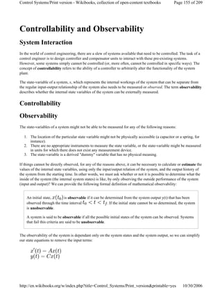 Controllability and Observability
System Interaction
In the world of control engineering, there are a slew of systems available that need to be controlled. The task of a
control engineer is to design controller and compensator units to interact with these pre-existing systems.
However, some systems simply cannot be controlled (or, more often, cannot be controlled in specific ways). The
concept of controllability refers to the ability of a controller to arbitrarily alter the functionality of the system
plant.
The state-variable of a system, x, which represents the internal workings of the system that can be separate from
the regular input-output relationship of the system also needs to be measured or observed. The term observability
describes whether the internal state variables of the system can be externally measured.
Controllability
Observability
The state-variables of a system might not be able to be measured for any of the following reasons:
1. The location of the particular state variable might not be physically accessible (a capacitor or a spring, for
instance).
2. There are no appropriate instruments to measure the state variable, or the state-variable might be measured
in units for which there does not exist any measurement device.
3. The state-variable is a derived "dummy" variable that has no physical meaning.
If things cannot be directly observed, for any of the reasons above, it can be necessary to calculate or estimate the
values of the internal state variables, using only the input/output relation of the system, and the output history of
the system from the starting time. In other words, we must ask whether or not it is possible to determine what the
inside of the system (the internal system states) is like, by only observing the outside performance of the system
(input and output)? We can provide the following formal definition of mathematical observability:
An initial state, is observable if it can be determined from the system output y(t) that has been
observed through the time interval . If the initial state cannot be so determined, the system
is unobservable.
A system is said to be observable if all the possible initial states of the system can be observed. Systems
that fail this criteria are said to be unobservable.
The observability of the system is dependant only on the system states and the system output, so we can simplify
our state equations to remove the input terms:
Page 155 of 209Control Systems/Print version - Wikibooks, collection of open-content textbooks
10/30/2006http://en.wikibooks.org/w/index.php?title=Control_Systems/Print_version&printable=yes
 