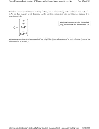 Therefore, we can show that the observability of the system is dependant only on the coefficient matrices A and
C. We can show precisely how to determine whether a system is observable, using only these two matrices. If we
have the matrix Q:
we can show that the system is observable if and only if the Q matrix has a rank of p. Notice that the Q matrix has
the dimensions pr &times p.
Remember that matrix A has dimensions
p × p, and matrix C has dimensions r × p.
Page 156 of 209Control Systems/Print version - Wikibooks, collection of open-content textbooks
10/30/2006http://en.wikibooks.org/w/index.php?title=Control_Systems/Print_version&printable=yes
 