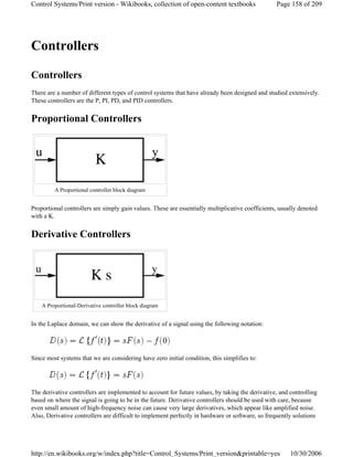 Controllers
Controllers
There are a number of different types of control systems that have already been designed and studied extensively.
These controllers are the P, PI, PD, and PID controllers.
Proportional Controllers
Proportional controllers are simply gain values. These are essentially multiplicative coefficients, usually denoted
with a K.
Derivative Controllers
In the Laplace domain, we can show the derivative of a signal using the following notation:
Since most systems that we are considering have zero initial condition, this simplifies to:
The derivative controllers are implemented to account for future values, by taking the derivative, and controlling
based on where the signal is going to be in the future. Derivative controllers should be used with care, because
even small amount of high-frequency noise can cause very large derivatives, which appear like amplified noise.
Also, Derivative controllers are difficult to implement perfectly in hardware or software, so frequently solutions
A Proportional controller block diagram
A Proportional-Derivative controller block diagram
Page 158 of 209Control Systems/Print version - Wikibooks, collection of open-content textbooks
10/30/2006http://en.wikibooks.org/w/index.php?title=Control_Systems/Print_version&printable=yes
 