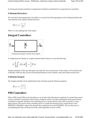 involving only integral controllers or proportional controllers are preferred over using derivative controllers.
Z-Domain Derivatives
We won't derive this equation here, but suffice it to say that the following equation in the Z-domain performs the
same function as the Laplace-domain derivative:
Where T is the sampling time of the signal.
Integral Controllers
To implemenent an Integral in a Laplace domain transfer function, we use the following:
Integral controllers of this type add up the area under the curve for past time. In this manner, a PI controller (and
eventually a PID) can take account of the past performance of the controller, and correct based on past errors.
Z-Domain Integral
The integral controller can be implemented in the Z domain using the following equation:
PID Controllers
What is PID control? PID can be described as a set of rules with which precise regulation of a closed-loop control
system is obtained. Closed loop control means a method in which a real-time measurement of the process being
controlled is constantly fed back to the controlling device to ensure that the value which is desired is, in fact,
being realized. The mission of the controlling device is to make the measured value, usually known as the
PROCESS VARIABLE, equal to the desired value, usually known as the SETPOINT. The very best way of
accomplishing this task is with the use of the control algorithm we know as PID.
A Proportional-Integral Controller block diagram
Page 159 of 209Control Systems/Print version - Wikibooks, collection of open-content textbooks
10/30/2006http://en.wikibooks.org/w/index.php?title=Control_Systems/Print_version&printable=yes
 