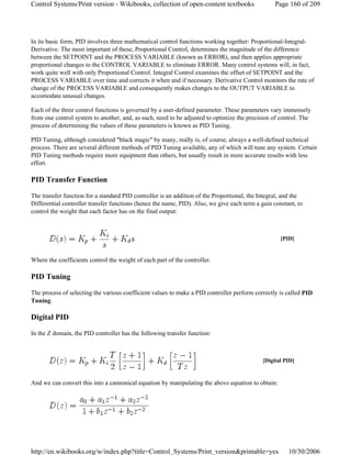 In its basic form, PID involves three mathematical control functions working together: Proportional-Integral-
Derivative. The most important of these, Proportional Control, determines the magnitude of the difference
between the SETPOINT and the PROCESS VARIABLE (known as ERROR), and then applies appropriate
proportional changes to the CONTROL VARIABLE to eliminate ERROR. Many control systems will, in fact,
work quite well with only Proportional Control. Integral Control examines the offset of SETPOINT and the
PROCESS VARIABLE over time and corrects it when and if necessary. Derivative Control monitors the rate of
change of the PROCESS VARIABLE and consequently makes changes to the OUTPUT VARIABLE to
accomodate unusual changes.
Each of the three control functions is governed by a user-defined parameter. These parameters vary immensely
from one control system to another, and, as such, need to be adjusted to optimize the precision of control. The
process of determining the values of these parameters is known as PID Tuning.
PID Tuning, although considered "black magic" by many, really is, of course, always a well-defined technical
process. There are several different methods of PID Tuning available, any of which will tune any system. Certain
PID Tuning methods require more equipment than others, but usually result in more accurate results with less
effort.
PID Transfer Function
The transfer function for a standard PID controller is an addition of the Proportional, the Integral, and the
Differential controller transfer functions (hence the name, PID). Also, we give each term a gain constant, to
control the weight that each factor has on the final output:
Where the coefficients control the weight of each part of the controller.
PID Tuning
The process of selecting the various coefficient values to make a PID controller perform correctly is called PID
Tuning.
Digital PID
In the Z domain, the PID controller has the following transfer function:
And we can convert this into a cannonical equation by manipulating the above equation to obtain:
[PID]
[Digital PID]
Page 160 of 209Control Systems/Print version - Wikibooks, collection of open-content textbooks
10/30/2006http://en.wikibooks.org/w/index.php?title=Control_Systems/Print_version&printable=yes
 