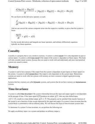 We can factor out the derivative operator, as such:
And we can convert the various composite terms into the respective variables, to prove that this system is
linear:
For the record, derivatives and integrals are linear operators, and ordinary differentialy equations
typically are linear equations.
Causality
Causality is a property that is very similar to memory. A system is called causal if it is only dependant on past or
current inputs. A system is called non-causal if the output of the system is dependant on future inputs. This book
will only consider causal systems, because they are easier to work with and understand, and since most practical
systems are causal in nature.
Memory
A system is said to have memory if the output from the system is dependant on past inputs (or future inputs!) to
the system. A system is called memoryless if the output is only dependant on the current input. Memoryless
systems are easier to work with, but systems with memory are more common in digital signal processing
applications.
Systems that have memory are called dynamic systems, and systems that do not have memory are instantaneous
systems.
Time-Invariance
A system is called time-invariant if the system relationship between the input and output signals is not dependant
on the passage of time. If the input signal produces an output then any time shifted input,
, results in a time-shifted output This property can be satisfied if the transfer function of
the system is not a function of time except expressed by the input and output. If a system is time-invariant then the
system block is commutative with an arbitrary delay. We will discuss this facet of time-invariant systems later.
To determine if a system f is time-invariant, we can perform the following test:
We apply an arbitrary input x to a system and produce an arbitrary output y:
Page 17 of 209Control Systems/Print version - Wikibooks, collection of open-content textbooks
10/30/2006http://en.wikibooks.org/w/index.php?title=Control_Systems/Print_version&printable=yes
 