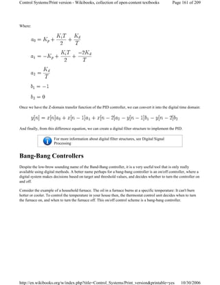 Where:
Once we have the Z-domain transfer function of the PID controller, we can convert it into the digital time domain:
And finally, from this difference equation, we can create a digital filter structure to implement the PID.
Bang-Bang Controllers
Despite the low-brow sounding name of the Band-Bang controller, it is a very useful tool that is only really
available using digital methods. A better name perhaps for a bang-bang controller is an on/off controller, where a
digital system makes decisions based on target and threshold values, and decides whether to turn the controller on
and off.
Consider the example of a household furnace. The oil in a furnace burns at a specific temperature: It can't burn
hotter or cooler. To control the temperature in your house then, the thermostat control unit decides when to turn
the furnace on, and when to turn the furnace off. This on/off control scheme is a bang-bang controller.
For more information about digital filter structures, see Digital Signal
Processing
Page 161 of 209Control Systems/Print version - Wikibooks, collection of open-content textbooks
10/30/2006http://en.wikibooks.org/w/index.php?title=Control_Systems/Print_version&printable=yes
 