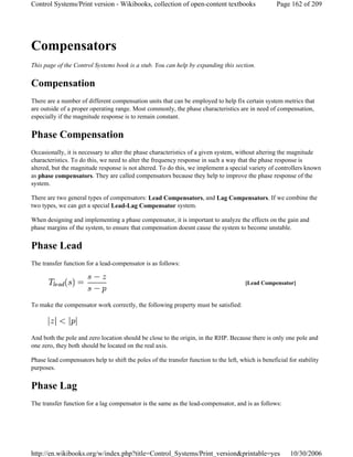 Compensators
This page of the Control Systems book is a stub. You can help by expanding this section.
Compensation
There are a number of different compensation units that can be employed to help fix certain system metrics that
are outside of a proper operating range. Most commonly, the phase characteristics are in need of compensation,
especially if the magnitude response is to remain constant.
Phase Compensation
Occasionally, it is necessary to alter the phase characteristics of a given system, without altering the magnitude
characteristics. To do this, we need to alter the frequency response in such a way that the phase response is
altered, but the magnitude response is not altered. To do this, we implement a special variety of controllers known
as phase compensators. They are called compensators because they help to improve the phase response of the
system.
There are two general types of compensators: Lead Compensators, and Lag Compensators. If we combine the
two types, we can get a special Lead-Lag Compensator system.
When designing and implementing a phase compensator, it is important to analyze the effects on the gain and
phase margins of the system, to ensure that compensation doesnt cause the system to become unstable.
Phase Lead
The transfer function for a lead-compensator is as follows:
To make the compensator work correctly, the following property must be satisfied:
And both the pole and zero location should be close to the origin, in the RHP. Because there is only one pole and
one zero, they both should be located on the real axis.
Phase lead compensators help to shift the poles of the transfer function to the left, which is beneficial for stability
purposes.
Phase Lag
The transfer function for a lag compensator is the same as the lead-compensator, and is as follows:
[Lead Compensator]
Page 162 of 209Control Systems/Print version - Wikibooks, collection of open-content textbooks
10/30/2006http://en.wikibooks.org/w/index.php?title=Control_Systems/Print_version&printable=yes
 