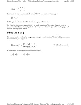 However, in the lag compensator, the location of the pole and zero should be swapped:
Both the pole and the zero should be close to the origin, on the real axis.
The Phase lag compensator helps to improve the steady-state error of the system. The poles of the lag
compensator should be very close together to help prevent the poles of the system from shifting right, and
therefore reducing system stability.
Phase Lead-Lag
The transfer function of a lead-lag compensator is simply a multiplication of the lead and lag compensator
transfer functions, and is given as:
Where typically the following relationship must hold true:
[Lead-Lag Compensator]
Page 163 of 209Control Systems/Print version - Wikibooks, collection of open-content textbooks
10/30/2006http://en.wikibooks.org/w/index.php?title=Control_Systems/Print_version&printable=yes
 