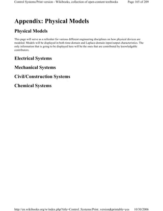 Appendix: Physical Models
Physical Models
This page will serve as a refresher for various different engineering disciplines on how physical devices are
modeled. Models will be displayed in both time-domain and Laplace-domain input/output characteristics. The
only information that is going to be displayed here will be the ones that are contributed by knowledgable
contributors.
Electrical Systems
Mechanical Systems
Civil/Construction Systems
Chemical Systems
Page 165 of 209Control Systems/Print version - Wikibooks, collection of open-content textbooks
10/30/2006http://en.wikibooks.org/w/index.php?title=Control_Systems/Print_version&printable=yes
 