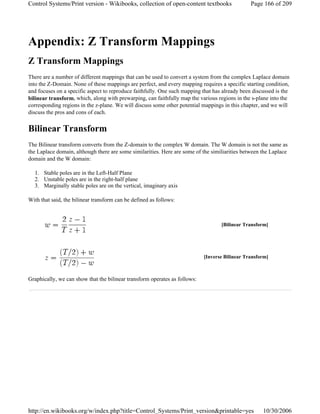 Appendix: Z Transform Mappings
Z Transform Mappings
There are a number of different mappings that can be used to convert a system from the complex Laplace domain
into the Z-Domain. None of these mappings are perfect, and every mapping requires a specific starting condition,
and focuses on a specific aspect to reproduce faithfully. One such mapping that has already been discussed is the
bilinear transform, which, along with prewarping, can faithfully map the various regions in the s-plane into the
corresponding regions in the z-plane. We will discuss some other potential mappings in this chapter, and we will
discuss the pros and cons of each.
Bilinear Transform
The Bilinear transform converts from the Z-domain to the complex W domain. The W domain is not the same as
the Laplace domain, although there are some similarities. Here are some of the similiarities between the Laplace
domain and the W domain:
1. Stable poles are in the Left-Half Plane
2. Unstable poles are in the right-half plane
3. Marginally stable poles are on the vertical, imaginary axis
With that said, the bilinear transform can be defined as follows:
Graphically, we can show that the bilinear transform operates as follows:
[Bilinear Transform]
[Inverse Bilinear Transform]
Page 166 of 209Control Systems/Print version - Wikibooks, collection of open-content textbooks
10/30/2006http://en.wikibooks.org/w/index.php?title=Control_Systems/Print_version&printable=yes
 