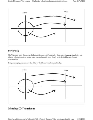 Prewarping
The W domain is not the same as the Laplace domain, but if we employ the process of prewarping before we
take the bilinear transform, we can make our results match more closely to the desired Laplace Domain
representation.
Using prewarping, we can show the effect of the bilinear transform graphically:
Matched Z-Transform
Page 167 of 209Control Systems/Print version - Wikibooks, collection of open-content textbooks
10/30/2006http://en.wikibooks.org/w/index.php?title=Control_Systems/Print_version&printable=yes
 