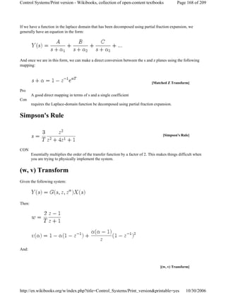 If we have a function in the laplace domain that has been decomposed using partial fraction expansion, we
generally have an equation in the form:
And once we are in this form, we can make a direct conversion between the s and z planes using the following
mapping:
Pro
A good direct mapping in terms of s and a single coefficient
Con
requires the Laplace-domain function be decomposed using partial fraction expansion.
Simpson's Rule
CON
Essentially multiplies the order of the transfer function by a factor of 2. This makes things difficult when
you are trying to physically implement the system.
(w, v) Transform
Given the following system:
Then:
And:
[Matched Z Transform]
[Simpson's Rule]
[(w, v) Transform]
Page 168 of 209Control Systems/Print version - Wikibooks, collection of open-content textbooks
10/30/2006http://en.wikibooks.org/w/index.php?title=Control_Systems/Print_version&printable=yes
 