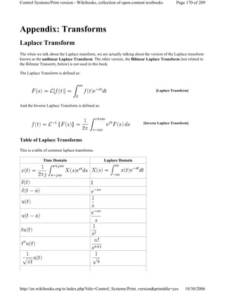 Appendix: Transforms
Laplace Transform
The when we talk about the Laplace transform, we are actually talking about the version of the Laplace transform
known as the unilinear Laplace Transform. The other version, the Bilinear Laplace Transform (not related to
the Bilinear Transorm, below) is not used in this book.
The Laplace Transform is defined as:
And the Inverse Laplace Transform is defined as:
Table of Laplace Transforms
This is a table of common laplace transforms.
[Laplace Transform]
[Inverse Laplace Transform]
Time Domain Laplace Domain
Page 170 of 209Control Systems/Print version - Wikibooks, collection of open-content textbooks
10/30/2006http://en.wikibooks.org/w/index.php?title=Control_Systems/Print_version&printable=yes
 