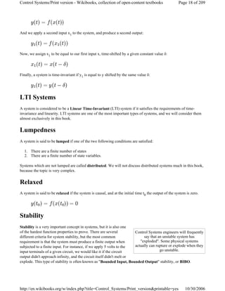 And we apply a second input x1 to the system, and produce a second output:
Now, we assign x1 to be equal to our first input x, time-shifted by a given constant value δ:
Finally, a system is time-invariant if y1 is equal to y shifted by the same value δ:
LTI Systems
A system is considered to be a Linear Time-Invariant (LTI) system if it satisfies the requirements of time-
invariance and linearity. LTI systems are one of the most important types of systems, and we will consider them
almost exclusively in this book.
Lumpedness
A system is said to be lumped if one of the two following conditions are satisfied:
1. There are a finite number of states
2. There are a finite number of state variables.
Systems which are not lumped are called distributed. We will not discuss distributed systems much in this book,
because the topic is very complex.
Relaxed
A system is said to be relaxed if the system is causal, and at the initial time t0 the output of the system is zero.
Stability
Stability is a very important concept in systems, but it is also one
of the hardest function properties to prove. There are several
different criteria for system stability, but the most common
requirement is that the system must produce a finite output when
subjected to a finite input. For instance, if we apply 5 volts to the
input terminals of a given circuit, we would like it if the circuit
output didn't approach infinity, and the circuit itself didn't melt or
explode. This type of stability is often known as "Bounded Input, Bounded Output" stability, or BIBO.
Control Systems engineers will frequently
say that an unstable system has
"exploded". Some physical systems
actually can rupture or explode when they
go unstable.
Page 18 of 209Control Systems/Print version - Wikibooks, collection of open-content textbooks
10/30/2006http://en.wikibooks.org/w/index.php?title=Control_Systems/Print_version&printable=yes
 