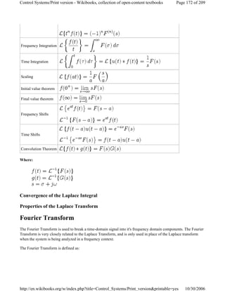 Where:
Convergence of the Laplace Integral
Properties of the Laplace Transform
Fourier Transform
The Fourier Transform is used to break a time-domain signal into it's frequency domain components. The Fourier
Transform is very closely related to the Laplace Transform, and is only used in place of the Laplace transform
when the system is being analyzed in a frequency context.
The Fourier Transform is defined as:
Frequency Integration
Time Integration
Scaling
Initial value theorem
Final value theorem
Frequency Shifts
Time Shifts
Convolution Theorem
Page 172 of 209Control Systems/Print version - Wikibooks, collection of open-content textbooks
10/30/2006http://en.wikibooks.org/w/index.php?title=Control_Systems/Print_version&printable=yes
 