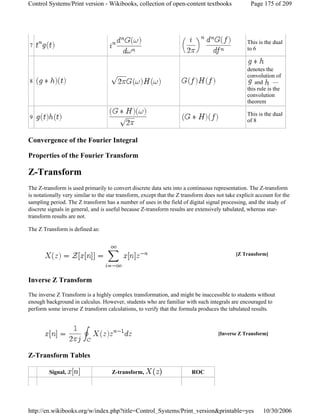 Convergence of the Fourier Integral
Properties of the Fourier Transform
Z-Transform
The Z-transform is used primarily to convert discrete data sets into a continuous representation. The Z-transform
is notationally very similar to the star transform, except that the Z transform does not take explicit account for the
sampling period. The Z transform has a number of uses in the field of digital signal processing, and the study of
discrete signals in general, and is useful because Z-transform results are extensively tabulated, whereas star-
transform results are not.
The Z Transform is defined as:
Inverse Z Transform
The inverse Z Transform is a highly complex transformation, and might be inaccessible to students without
enough background in calculus. However, students who are familiar with such integrals are encouraged to
perform some inverse Z transform calculations, to verify that the formula produces the tabulated results.
Z-Transform Tables
7
This is the dual
to 6
8
denotes the
convolution of
and —
this rule is the
convolution
theorem
9
This is the dual
of 8
[Z Transform]
[Inverse Z Transform]
Signal, Z-transform, ROC
Page 175 of 209Control Systems/Print version - Wikibooks, collection of open-content textbooks
10/30/2006http://en.wikibooks.org/w/index.php?title=Control_Systems/Print_version&printable=yes
 