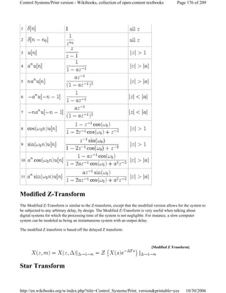 Modified Z-Transform
The Modified Z-Transform is similar to the Z-transform, except that the modified version allows for the system to
be subjected to any arbitrary delay, by design. The Modified Z-Transform is very useful when talking about
digital systems for which the processing time of the system is not negligible. For instance, a slow computer
system can be modeled as being an instantaneous system with an output delay.
The modified Z transform is based off the delayed Z transform:
Star Transform
1
2
3
4
5
6
7
8
9
10
11
[Modified Z Transform]
Page 176 of 209Control Systems/Print version - Wikibooks, collection of open-content textbooks
10/30/2006http://en.wikibooks.org/w/index.php?title=Control_Systems/Print_version&printable=yes
 