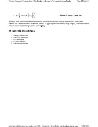 Applying these transformations before applying the bilinear transform actually enables direct conversions
between the S-Domain and the Z-Domain. The act of applying one of these frequency warping characteristics to a
function before transforming is called prewarping.
Wikipedia Resources
w:Laplace transform
w:Fourier transform
w:Z-transform
w:Star transform
w:Bilinear transform
[Bilinear Frequency Prewarping]
Page 178 of 209Control Systems/Print version - Wikibooks, collection of open-content textbooks
10/30/2006http://en.wikibooks.org/w/index.php?title=Control_Systems/Print_version&printable=yes
 
