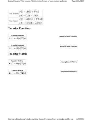 Transfer Functions
Transfer Matrix
Time-Invariant
Time-Variant
[Analog Transfer Function]
Transfer Function
[Digital Transfer Function]
Transfer Function
[Analog Transfer Matrix]
Transfer Matrix
[Digital Transfer Matrix]
Transfer Matrix
Page 180 of 209Control Systems/Print version - Wikibooks, collection of open-content textbooks
10/30/2006http://en.wikibooks.org/w/index.php?title=Control_Systems/Print_version&printable=yes
 