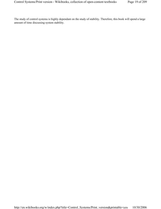 The study of control systems is highly dependant on the study of stability. Therefore, this book will spend a large
amount of time discussing system stability.
Page 19 of 209Control Systems/Print version - Wikibooks, collection of open-content textbooks
10/30/2006http://en.wikibooks.org/w/index.php?title=Control_Systems/Print_version&printable=yes
 