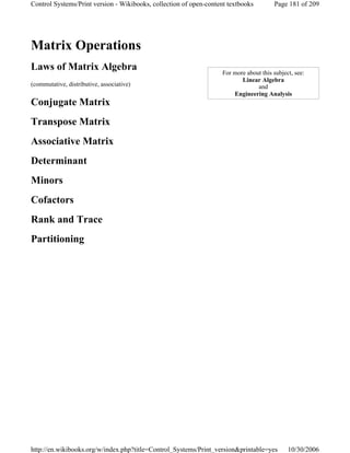 Matrix Operations
Laws of Matrix Algebra
(commutative, distributive, associative)
Conjugate Matrix
Transpose Matrix
Associative Matrix
Determinant
Minors
Cofactors
Rank and Trace
Partitioning
For more about this subject, see:
Linear Algebra
and
Engineering Analysis
Page 181 of 209Control Systems/Print version - Wikibooks, collection of open-content textbooks
10/30/2006http://en.wikibooks.org/w/index.php?title=Control_Systems/Print_version&printable=yes
 