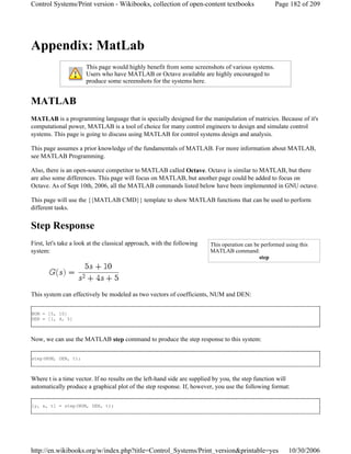 Appendix: MatLab
MATLAB
MATLAB is a programming language that is specially designed for the manipulation of matricies. Because of it's
computational power, MATLAB is a tool of choice for many control engineers to design and simulate control
systems. This page is going to discuss using MATLAB for control systems design and analysis.
This page assumes a prior knowledge of the fundamentals of MATLAB. For more information about MATLAB,
see MATLAB Programming.
Also, there is an open-source competitor to MATLAB called Octave. Octave is similar to MATLAB, but there
are also some differences. This page will focus on MATLAB, but another page could be added to focus on
Octave. As of Sept 10th, 2006, all the MATLAB commands listed below have been implemented in GNU octave.
This page will use the {{MATLAB CMD}} template to show MATLAB functions that can be used to perform
different tasks.
Step Response
First, let's take a look at the classical approach, with the following
system:
This system can effectively be modeled as two vectors of coefficients, NUM and DEN:
NUM = [5, 10]
DEN = [1, 4, 5]
Now, we can use the MATLAB step command to produce the step response to this system:
step(NUM, DEN, t);
Where t is a time vector. If no results on the left-hand side are supplied by you, the step function will
automatically produce a graphical plot of the step response. If, however, you use the following format:
[y, x, t] = step(NUM, DEN, t);
This page would highly benefit from some screenshots of various systems.
Users who have MATLAB or Octave available are highly encouraged to
produce some screenshots for the systems here.
This operation can be performed using this
MATLAB command:
step
Page 182 of 209Control Systems/Print version - Wikibooks, collection of open-content textbooks
10/30/2006http://en.wikibooks.org/w/index.php?title=Control_Systems/Print_version&printable=yes
 