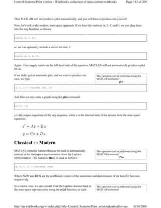 Then MATLAB will not produce a plot automatically, and you will have to produce one yourself.
Now, let's look at the modern, state-space approach. If we have the matrices A, B, C and D, we can plug these
into the step function, as shown:
step(A, B, C, D);
or, we can optionally include a vector for time, t:
step(A, B, C, D, t);
Again, if we supply results on the left-hand side of the equation, MATLAB will not automatically produce a plot
for us.
If we didn't get an automatic plot, and we want to produce our
own, we type:
[y, x, t] = step(NUM, DEN, t);
And then we can create a graph using the plot command:
plot(t, y);
y is the output magnitude of the step response, while x is the internal state of the system from the state-space
equations:
Classical ↔ Modern
MATLAB contains features that can be used to automatically
convert to the state-space representation from the Laplace
representation. This function, tf2ss, is used as follows:
[A, B, C, D] = tf2ss(NUM, DEN);
Where NUM and DEN are the coefficient vectors of the numerator and denominator of the transfer function,
respectively.
In a similar vein, we can convert from the Laplace domain back to
the state-space representation using the ss2tf function, as such:
This operation can be performed using this
MATLAB command:
plot
This operation can be performed using this
MATLAB command:
tf2ss
This operation can be performed using this
MATLAB command:
Page 183 of 209Control Systems/Print version - Wikibooks, collection of open-content textbooks
10/30/2006http://en.wikibooks.org/w/index.php?title=Control_Systems/Print_version&printable=yes
 