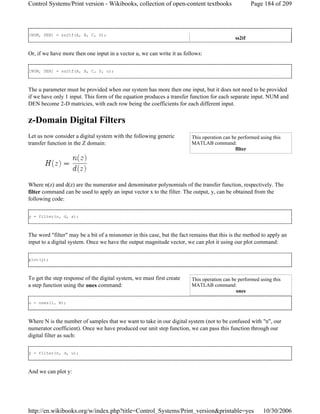 [NUM, DEN] = ss2tf(A, B, C, D);
Or, if we have more then one input in a vector u, we can write it as follows:
[NUM, DEN] = ss2tf(A, B, C, D, u);
The u parameter must be provided when our system has more then one input, but it does not need to be provided
if we have only 1 input. This form of the equation produces a transfer function for each separate input. NUM and
DEN become 2-D matricies, with each row being the coefficients for each different input.
z-Domain Digital Filters
Let us now consider a digital system with the following generic
transfer function in the Z domain:
Where n(z) and d(z) are the numerator and denominator polynomials of the transfer function, respectively. The
filter command can be used to apply an input vector x to the filter. The output, y, can be obtained from the
following code:
y = filter(n, d, x);
The word "filter" may be a bit of a misnomer in this case, but the fact remains that this is the method to apply an
input to a digital system. Once we have the output magnitude vector, we can plot it using our plot command:
plot(y);
To get the step response of the digital system, we must first create
a step function using the ones command:
u = ones(1, N);
Where N is the number of samples that we want to take in our digital system (not to be confused with "n", our
numerator coefficient). Once we have produced our unit step function, we can pass this function through our
digital filter as such:
y = filter(n, d, u);
And we can plot y:
ss2tf
This operation can be performed using this
MATLAB command:
filter
This operation can be performed using this
MATLAB command:
ones
Page 184 of 209Control Systems/Print version - Wikibooks, collection of open-content textbooks
10/30/2006http://en.wikibooks.org/w/index.php?title=Control_Systems/Print_version&printable=yes
 