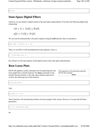 plot(y);
State-Space Digital Filters
Likewise, we can analyze a digital system in the state-space representation. If we have the following digital state
relationship:
We can convert automatically to the pulse response using the ss2tf function, that we used above:
[NUM, DEN] = ss2tf(A, B, C, D);
Then, we can filter it with our prepared unit-step sequence vector, u:
y = filter(num, den, u)
this will give us the step response of the digital system in the state-space representation.
Root Locus Plots
MATLAB supplies a useful, automatic tool for generating the root-
locus graph from a transfer function: the rlocus command. In the
transfer function domain, or the state space domain respectively,
we have the following uses of the function:
rlocus(num, den);
And:
rlocus(A, B, C, D);
These functions will automatically produce root-locus graphs of the system. However, if we provide left-hand
parameters:
[r, K] = rlocus(num, den);
Or:
This operation can be performed using this
MATLAB command:
rlocus
Page 185 of 209Control Systems/Print version - Wikibooks, collection of open-content textbooks
10/30/2006http://en.wikibooks.org/w/index.php?title=Control_Systems/Print_version&printable=yes
 