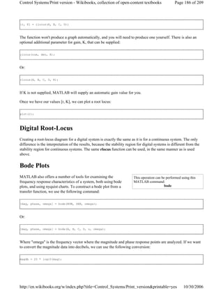 [r, K] = rlocus(A, B, C, D);
The function won't produce a graph automatically, and you will need to produce one yourself. There is also an
optional additional parameter for gain, K, that can be supplied:
rlocus(num, den, K);
Or:
rlocus(A, B, C, D, K);
If K is not supplied, MATLAB will supply an automatic gain value for you.
Once we have our values [r, K], we can plot a root locus:
plot(r);
Digital Root-Locus
Creating a root-locus diagram for a digital system is exactly the same as it is for a continuous system. The only
difference is the interpretation of the results, because the stability region for digital systems is different from the
stability region for continuous systems. The same rlocus function can be used, in the same manner as is used
above.
Bode Plots
MATLAB also offers a number of tools for examining the
frequency response characteristics of a system, both using bode
plots, and using nyquist charts. To construct a bode plot from a
transfer function, we use the following command:
[mag, phase, omega] = bode(NUM, DEN, omega);
Or:
[mag, phase, omega] = bode(A, B, C, D, u, omega);
Where "omega" is the frequency vector where the magnitude and phase response points are analyzed. If we want
to convert the magnitude data into decibels, we can use the following conversion:
magdb = 20 * log10(mag);
This operation can be performed using this
MATLAB command:
bode
Page 186 of 209Control Systems/Print version - Wikibooks, collection of open-content textbooks
10/30/2006http://en.wikibooks.org/w/index.php?title=Control_Systems/Print_version&printable=yes
 