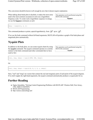 This conversion should be known well enough by now that it doesnt require explanation.
When talking about bode plots in decibels, it makes the most sense
(and is the most common occurance) to also use a logarithmic
frequency scale. To create such a logarithmic sequence in omega,
we use the logspace command, as such:
omega = logspace(a, b, n);
This command produces n points, spaced logarithmicly, from up to .
If we use the bode command without left-hand arguments, MATLAB will produce a graph of the bode phase and
magnitude plots automatically.
Nyquist Plots
In addition to the bode plots, we can create nyquist charts by using
the nyquist command. The nyquist command operates in a similar
manner to the bode command (and other commands that we have
used so far):
[real, imag, omega] = nyquist(NUM, DEN, omega);
Or:
[real, imag, omega] = nyquist(A, B, C, D, u, omega);
Here, "real" and "imag" are vectors that contain the real and imaginary parts of each point of the nyquist diagram.
If we don't supply the right-hand arguments, the nyquist command automatically produces a nyquist plot for us.
Further Reading
Ogata, Katsuhiko, "Solving Control Engineering Problems with MATLAB", Prentice Hall, New Jersey,
1994. ISBN 0130459070
MATLAB Programming.
http://octave.sourceforge.net/
This operation can be performed using this
MATLAB command:
logspace
This operation can be performed using this
MATLAB command:
nyquist
Page 187 of 209Control Systems/Print version - Wikibooks, collection of open-content textbooks
10/30/2006http://en.wikibooks.org/w/index.php?title=Control_Systems/Print_version&printable=yes
 
