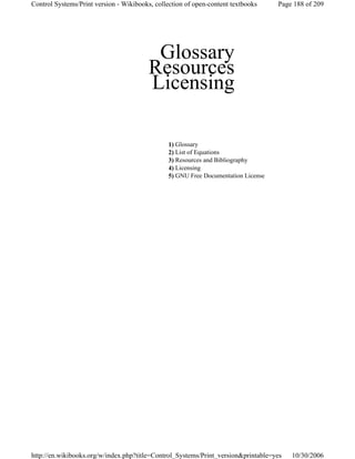 Glossary
Resources
Licensing
1) Glossary
2) List of Equations
3) Resources and Bibliography
4) Licensing
5) GNU Free Documentation License
Page 188 of 209Control Systems/Print version - Wikibooks, collection of open-content textbooks
10/30/2006http://en.wikibooks.org/w/index.php?title=Control_Systems/Print_version&printable=yes
 