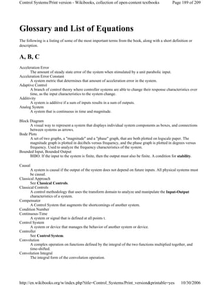 Glossary and List of Equations
The following is a listing of some of the most important terms from the book, along with a short definition or
description.
A, B, C
Acceleration Error
The amount of steady state error of the system when stimulated by a unit parabolic input.
Acceleration Error Constant
A system metric that determines that amount of acceleration error in the system.
Adaptive Control
A branch of control theory where controller systems are able to change their response characteristics over
time, as the input characteristics to the system change.
Additivity
A system is additive if a sum of inputs results in a sum of outputs.
Analog System
A system that is continuous in time and magnitude.
Block Diagram
A visual way to represent a system that displays individual system components as boxes, and connections
between systems as arrows.
Bode Plots
A set of two graphs, a "magnitude" and a "phase" graph, that are both plotted on logscale paper. The
magnitude graph is plotted in decibels versus frequency, and the phase graph is plotted in degrees versus
frequency. Used to analyze the frequency characteristics of the system.
Bounded Input, Bounded Output
BIBO. If the input to the system is finite, then the output must also be finite. A condition for stability.
Causal
A system is causal if the output of the system does not depend on future inputs. All physical systems must
be causal.
Classical Approach
See Classical Controls.
Classical Controls
A control methodology that uses the transform domain to analyze and manipulate the Input-Output
characteristics of a system.
Compensator
A Control System that augments the shortcomings of another system.
Condition Number
Continuous-Time
A system or signal that is defined at all points t.
Control System
A system or device that manages the behavior of another system or device.
Controller
See Control System.
Convolution
A complex operation on functions defined by the integral of the two functions multiplied together, and
time-shifted.
Convolution Integral
The integral form of the convolution operation.
Page 189 of 209Control Systems/Print version - Wikibooks, collection of open-content textbooks
10/30/2006http://en.wikibooks.org/w/index.php?title=Control_Systems/Print_version&printable=yes
 