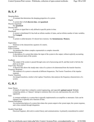 D, E, F
Damping Ratio
A constant that determines the damping properties of a system.
Digital
A system that is both discrete-time, and quantized.
Discrete magnitude
See quantized.
Discrete time
A system or signal that is only defined at specific points in time.
Distributed
A system is distributed if it has both an infinite number of states, and an infinite number of state variables.
See Lumped.
Dynamic
A system is called dynamic if it doesnt have memory. See Instantaneous, Memory.
Eigenvalues
Solutions to the characteristic equation of a matrix.
Eigenvectors
Euler's Formula
An equation that relates complex exponentials to complex sinusoids.
External Description
A description of a system that relates the input of the system to the output, without explicitly accounting
for the internal states of the system.
Feedback
The output of the system is passed through some sort of processing unit H, and that result is fed into the
plant as an input.
Final Value Theorem
A theorem that allows the steady-state value of a system to be determined from the transfer function.
Frequency Response
The response of a system to sinusoids of different frequencies. The Fourier Transform of the impulse
response.
Fourier Transform
An integral transform, similar to the Laplace Transform, that analyzes the frequency characteristics of a
system.
G, H, I
Game Theory
A branch of study that is related to control engineering, and especially optimal control. Multiple
competing entities, or "players" attempt to minimize their own cost, and maximize the cost of the
opponents.
Gain
A constant multipler in a system that is typically implemented as an amplifier or attenuator. Gain can be
changed, but is typically not a function of time.
General Description
An external description of a system that relates the system output to the system input, the system response,
and a time constant through integration.
Hendrik Wade Bode
Electrical Engineer, did work in control theory and communications. Is primarily remembered in control
Page 190 of 209Control Systems/Print version - Wikibooks, collection of open-content textbooks
10/30/2006http://en.wikibooks.org/w/index.php?title=Control_Systems/Print_version&printable=yes
 