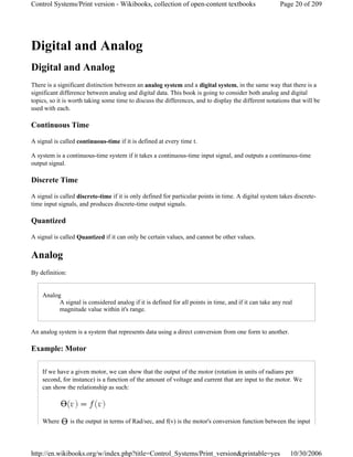 Digital and Analog
Digital and Analog
There is a significant distinction between an analog system and a digital system, in the same way that there is a
significant difference between analog and digital data. This book is going to consider both analog and digital
topics, so it is worth taking some time to discuss the differences, and to display the different notations that will be
used with each.
Continuous Time
A signal is called continuous-time if it is defined at every time t.
A system is a continuous-time system if it takes a continuous-time input signal, and outputs a continuous-time
output signal.
Discrete Time
A signal is called discrete-time if it is only defined for particular points in time. A digital system takes discrete-
time input signals, and produces discrete-time output signals.
Quantized
A signal is called Quantized if it can only be certain values, and cannot be other values.
Analog
By definition:
Analog
A signal is considered analog if it is defined for all points in time, and if it can take any real
magnitude value within it's range.
An analog system is a system that represents data using a direct conversion from one form to another.
Example: Motor
If we have a given motor, we can show that the output of the motor (rotation in units of radians per
second, for instance) is a function of the amount of voltage and current that are input to the motor. We
can show the relationship as such:
Where is the output in terms of Rad/sec, and f(v) is the motor's conversion function between the input
Page 20 of 209Control Systems/Print version - Wikibooks, collection of open-content textbooks
10/30/2006http://en.wikibooks.org/w/index.php?title=Control_Systems/Print_version&printable=yes
 